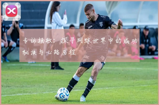专访杨敏：探寻网球世界中的成功秘诀与心路历程