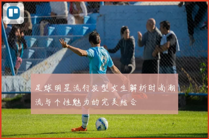 足球明星流行发型女生解析时尚潮流与个性魅力的完美结合