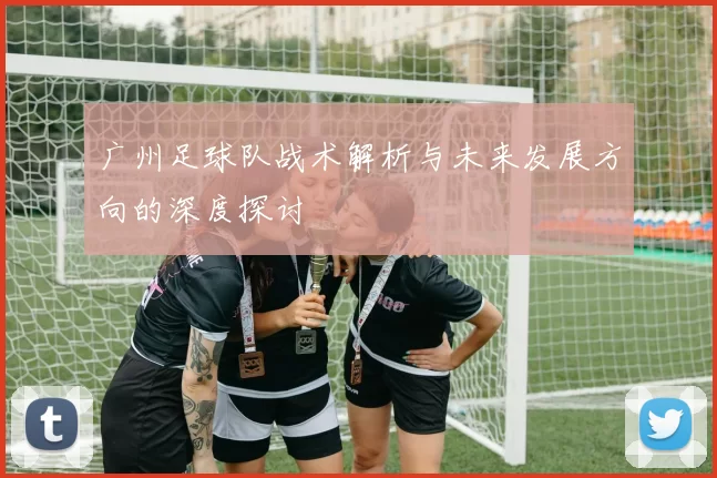 广州足球队战术解析与未来发展方向的深度探讨