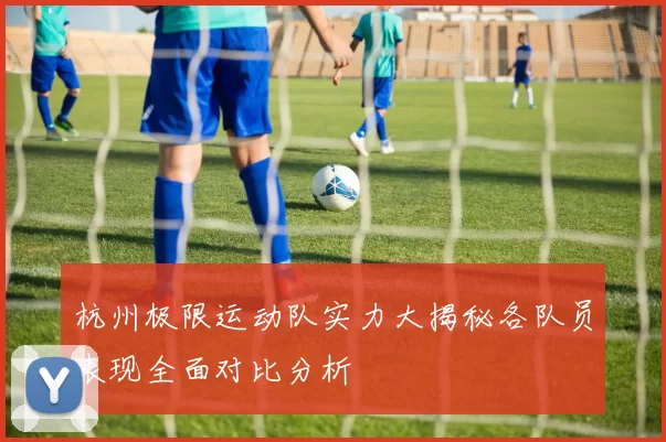 杭州极限运动队实力大揭秘各队员表现全面对比分析