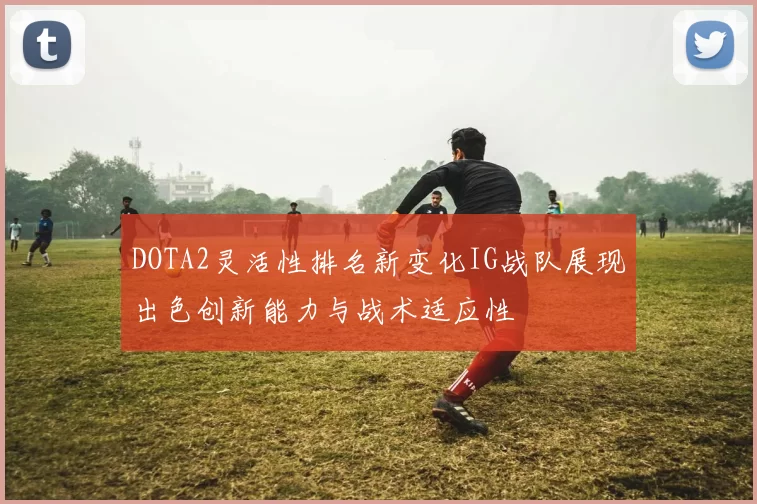 DOTA2灵活性排名新变化IG战队展现出色创新能力与战术适应性