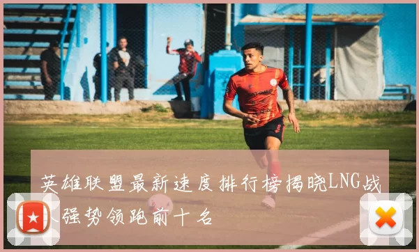 英雄联盟最新速度排行榜揭晓LNG战队强势领跑前十名
