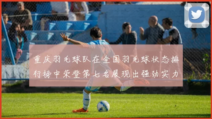 重庆羽毛球队在全国羽毛球状态排行榜中荣登第七名展现出强劲实力与潜力