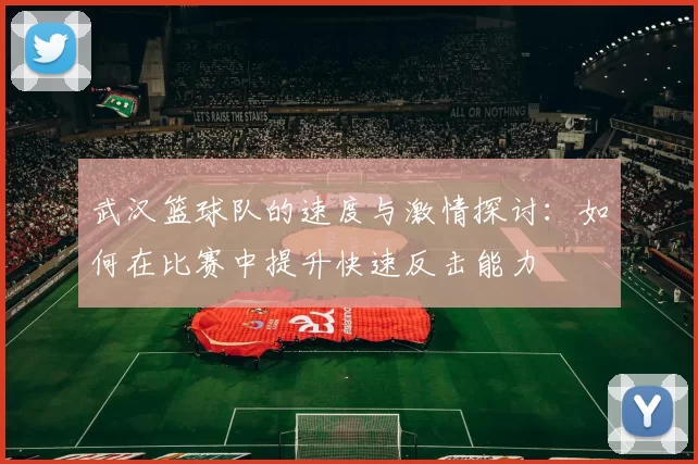 武汉篮球队的速度与激情探讨：如何在比赛中提升快速反击能力