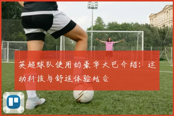 英超球队使用的豪华大巴介绍：运动科技与舒适体验结合
