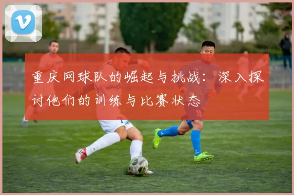 重庆网球队的崛起与挑战：深入探讨他们的训练与比赛状态