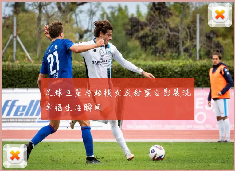 足球巨星与超模女友甜蜜合影展现幸福生活瞬间