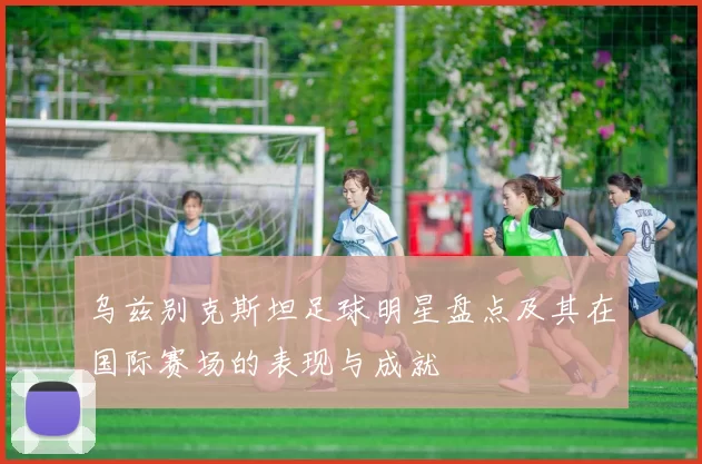 乌兹别克斯坦足球明星盘点及其在国际赛场的表现与成就