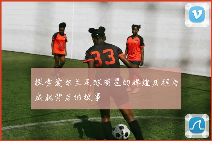 探索爱尔兰足球明星的辉煌历程与成就背后的故事