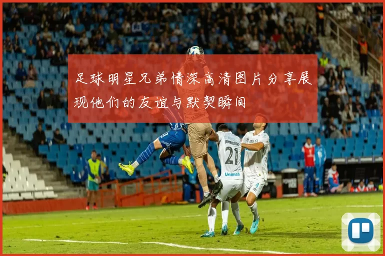 足球明星兄弟情深高清图片分享展现他们的友谊与默契瞬间