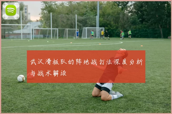 武汉滑板队的阵地战打法深度分析与战术解读