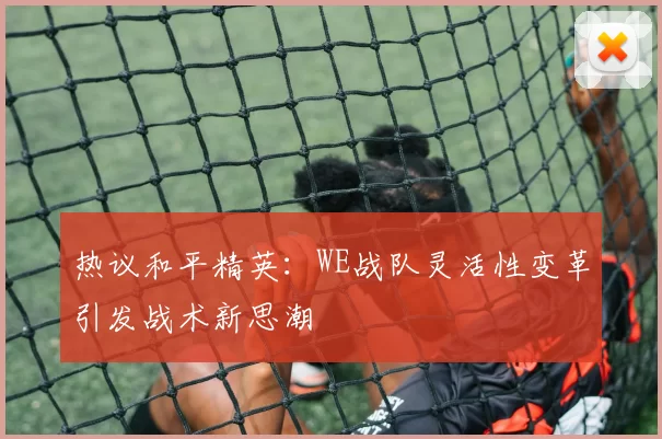 热议和平精英：WE战队灵活性变革引发战术新思潮