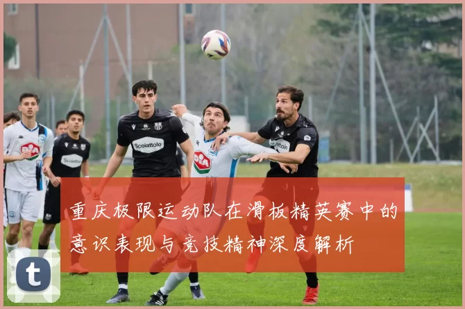 重庆极限运动队在滑板精英赛中的意识表现与竞技精神深度解析