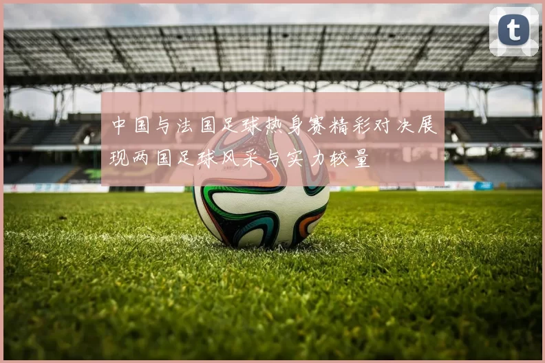 中国与法国足球热身赛精彩对决展现两国足球风采与实力较量