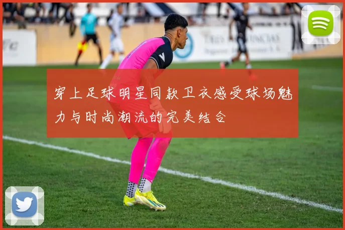 穿上足球明星同款卫衣感受球场魅力与时尚潮流的完美结合