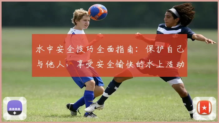 水中安全技巧全面指南：保护自己与他人，享受安全愉快的水上活动