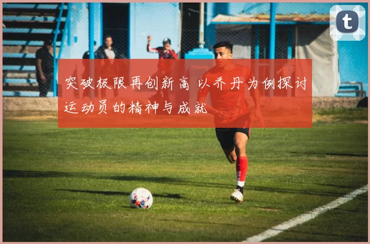 突破极限再创新高 以乔丹为例探讨运动员的精神与成就