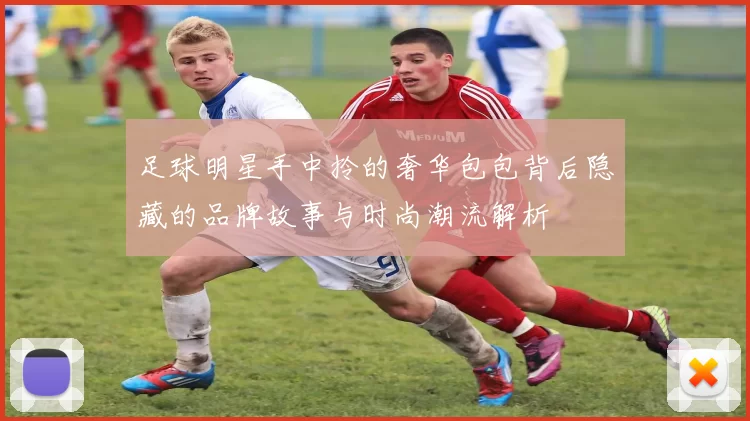 足球明星手中拎的奢华包包背后隐藏的品牌故事与时尚潮流解析