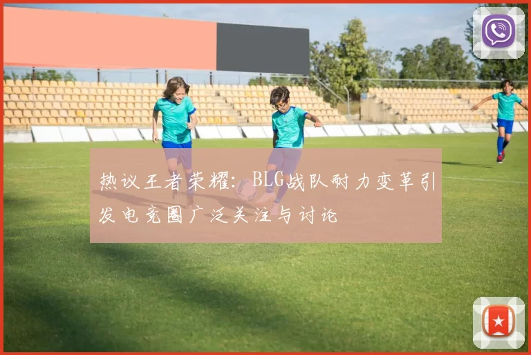 热议王者荣耀：BLG战队耐力变革引发电竞圈广泛关注与讨论