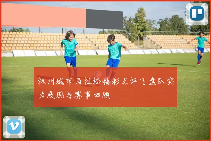 杭州城市马拉松精彩点评飞盘队实力展现与赛事回顾