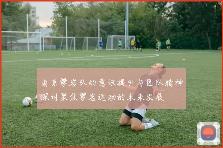 南京攀岩队的意识提升与团队精神探讨聚焦攀岩运动的未来发展