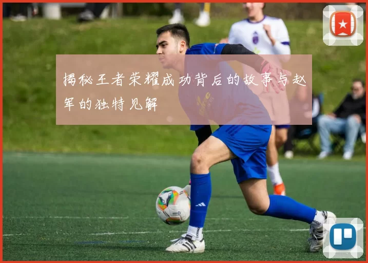 揭秘王者荣耀成功背后的故事与赵军的独特见解