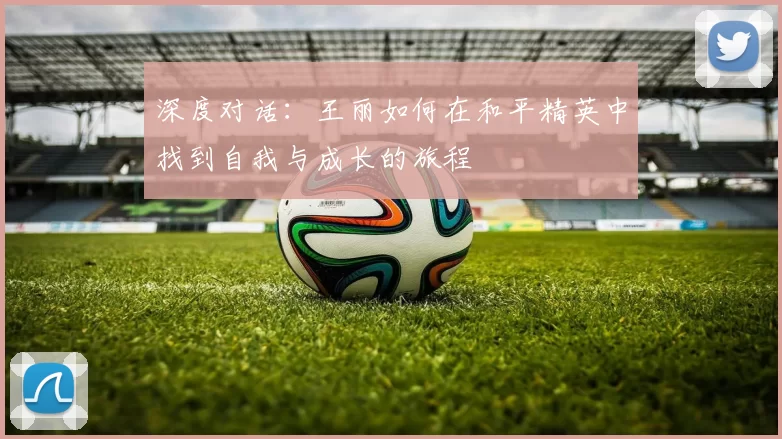 深度对话：王丽如何在和平精英中找到自我与成长的旅程