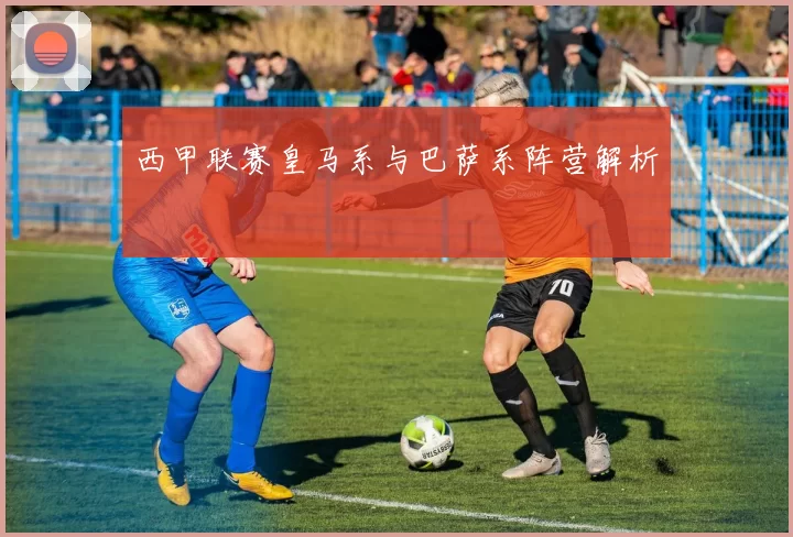 西甲联赛皇马系与巴萨系阵营解析