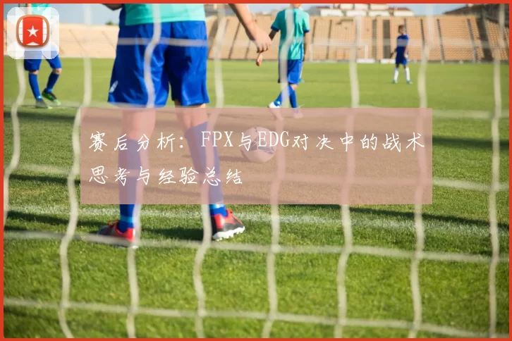 赛后分析：FPX与EDG对决中的战术思考与经验总结
