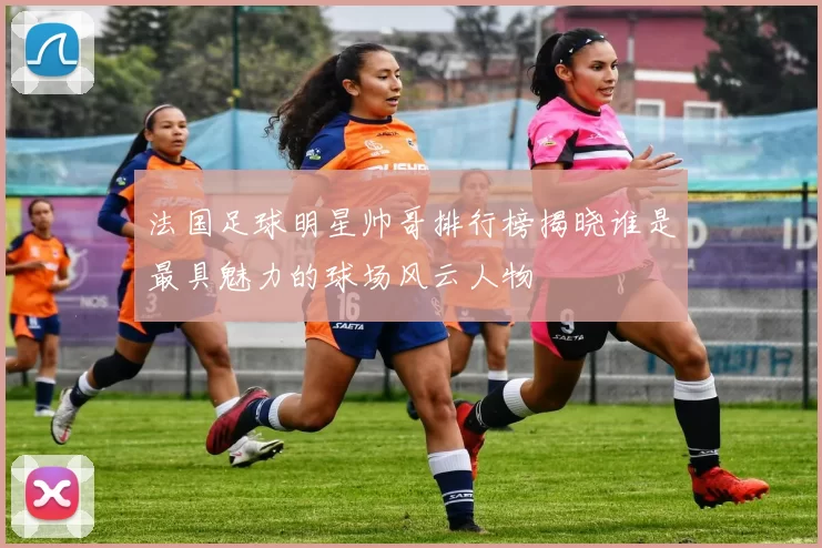 法国足球明星帅哥排行榜揭晓谁是最具魅力的球场风云人物