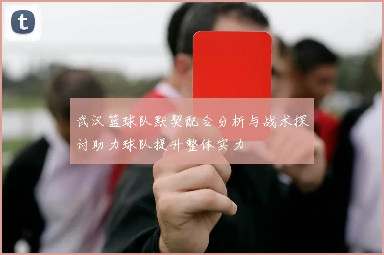 武汉篮球队默契配合分析与战术探讨助力球队提升整体实力