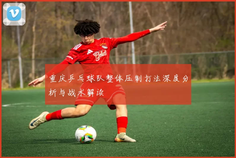 重庆乒乓球队整体压制打法深度分析与战术解读