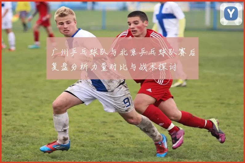 广州乒乓球队与北京乒乓球队赛后复盘分析力量对比与战术探讨