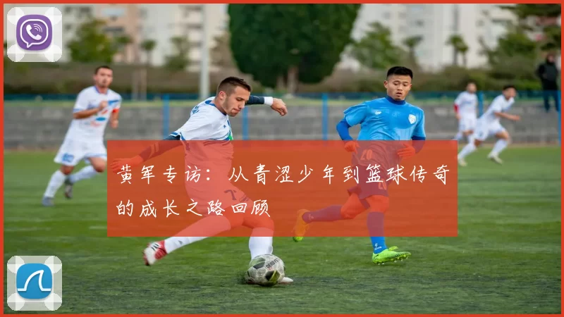 黄军专访：从青涩少年到篮球传奇的成长之路回顾