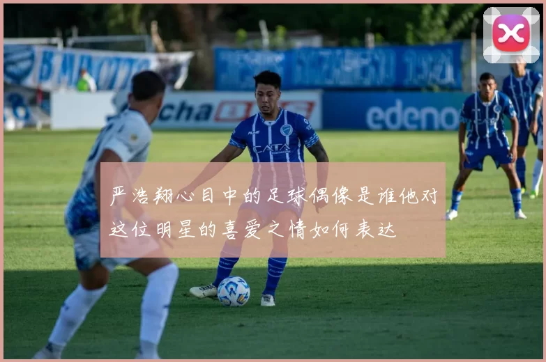 严浩翔心目中的足球偶像是谁他对这位明星的喜爱之情如何表达