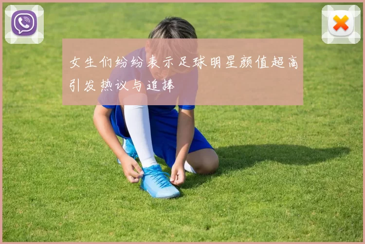 女生们纷纷表示足球明星颜值超高引发热议与追捧