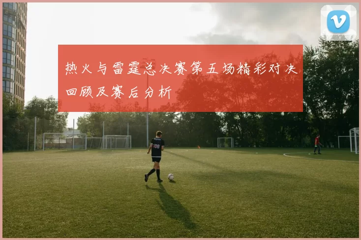 热火与雷霆总决赛第五场精彩对决回顾及赛后分析