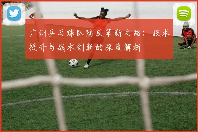 广州乒乓球队防反革新之路：技术提升与战术创新的深度解析