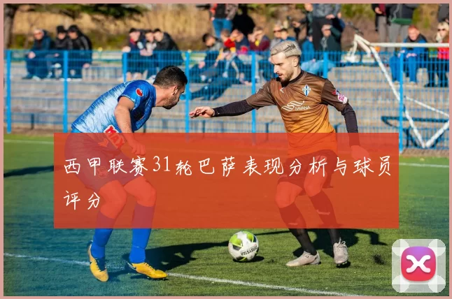 西甲联赛31轮巴萨表现分析与球员评分