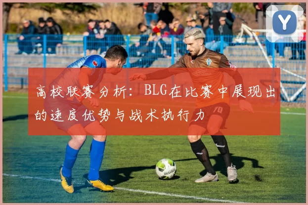 高校联赛分析：BLG在比赛中展现出的速度优势与战术执行力